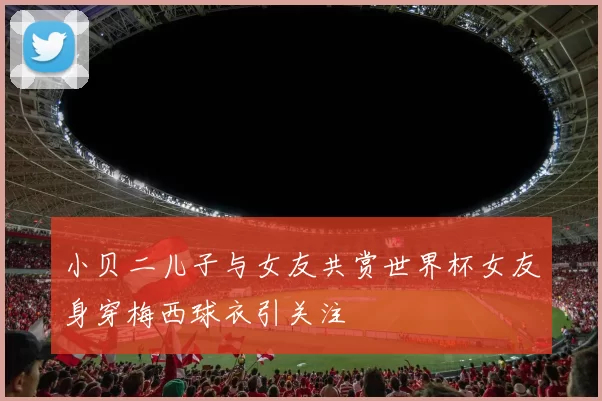 小贝二儿子与女友共赏世界杯女友身穿梅西球衣引关注