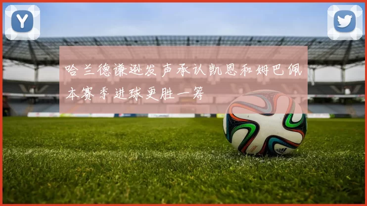 哈兰德谦逊发声承认凯恩和姆巴佩本赛季进球更胜一筹