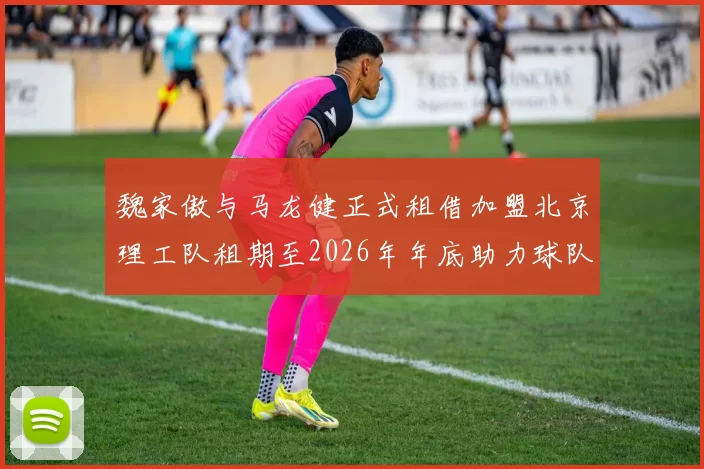 魏家傲与马龙健正式租借加盟北京理工队租期至2026年年底助力球队发展