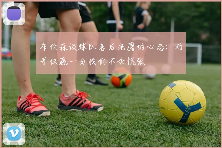 布伦森谈球队落后老鹰的心态：对手仅赢一分我们不会慌张