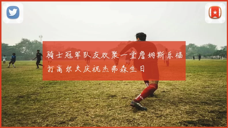 骑士冠军队友欢聚一堂詹姆斯乐福打高尔夫庆祝杰弗森生日