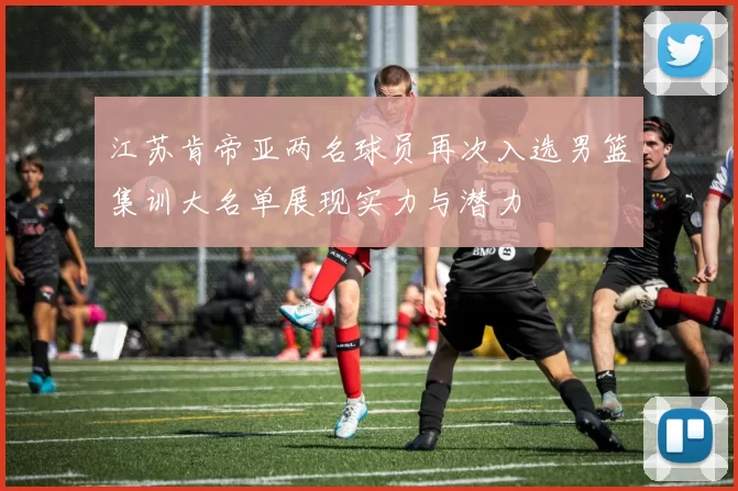 江苏肯帝亚两名球员再次入选男篮集训大名单展现实力与潜力