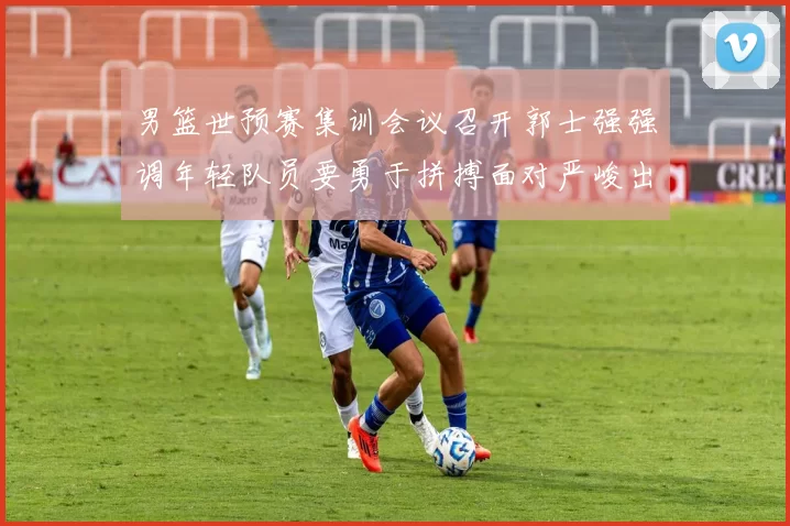 男篮世预赛集训会议召开郭士强强调年轻队员要勇于拼搏面对严峻出线形势
