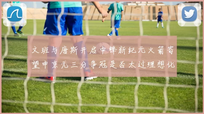 文班与唐斯开启中锋新纪元火箭寄望申京无三分争冠是否太过理想化
