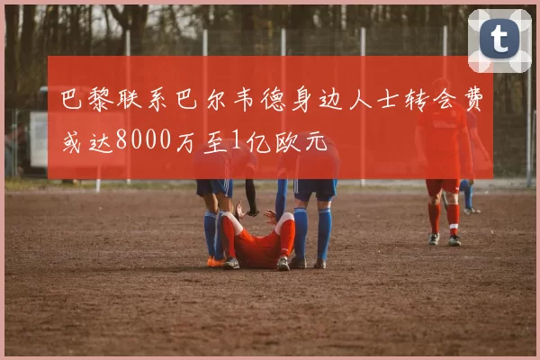 巴黎联系巴尔韦德身边人士转会费或达8000万至1亿欧元