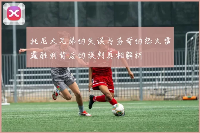 托尼大兄弟的失误与芬奇的怒火雷霆胜利背后的误判真相解析