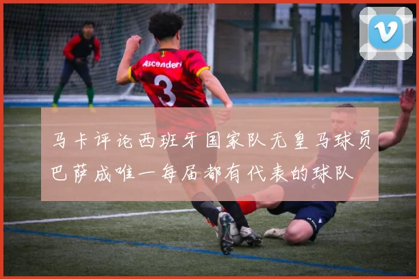 马卡评论西班牙国家队无皇马球员巴萨成唯一每届都有代表的球队