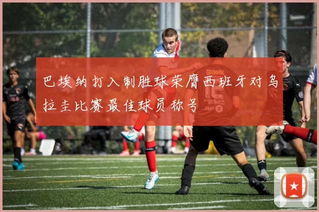 巴埃纳打入制胜球荣膺西班牙对乌拉圭比赛最佳球员称号