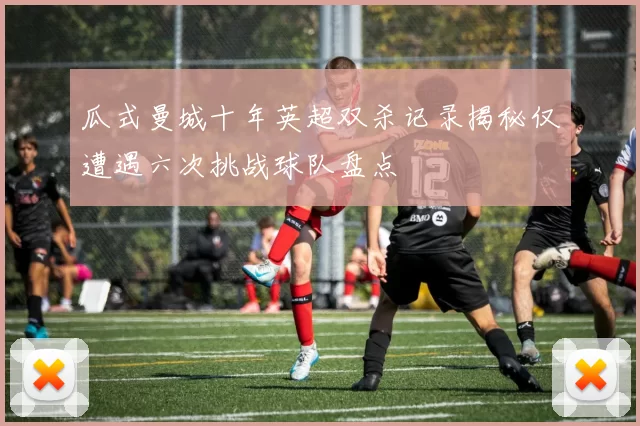 瓜式曼城十年英超双杀记录揭秘仅遭遇六次挑战球队盘点
