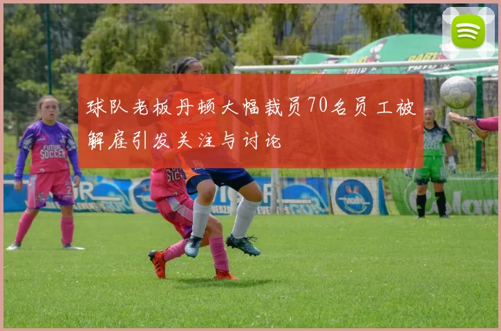 球队老板丹顿大幅裁员70名员工被解雇引发关注与讨论