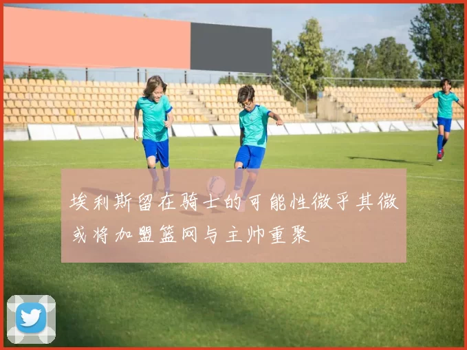 埃利斯留在骑士的可能性微乎其微或将加盟篮网与主帅重聚