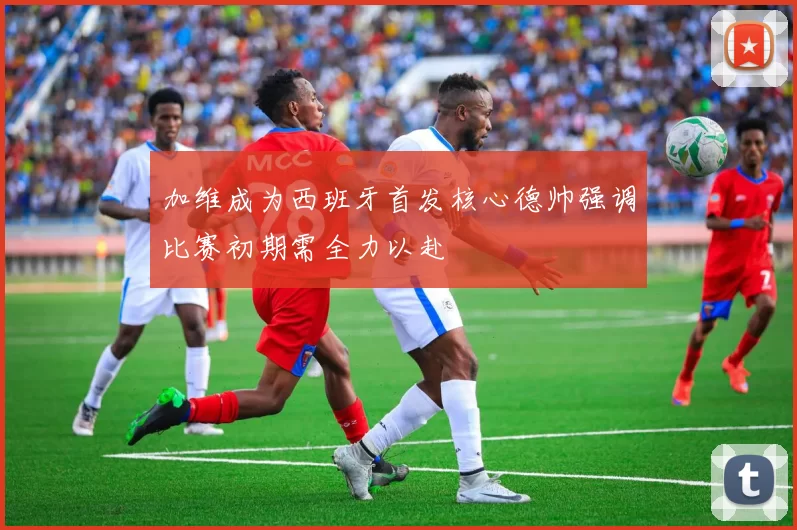 加维成为西班牙首发核心德帅强调比赛初期需全力以赴