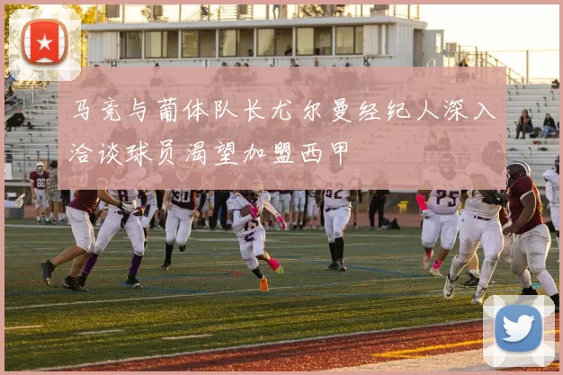 马竞与葡体队长尤尔曼经纪人深入洽谈球员渴望加盟西甲