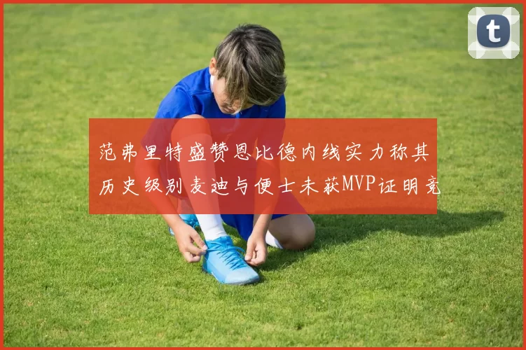 范弗里特盛赞恩比德内线实力称其历史级别麦迪与便士未获MVP证明竞争激烈