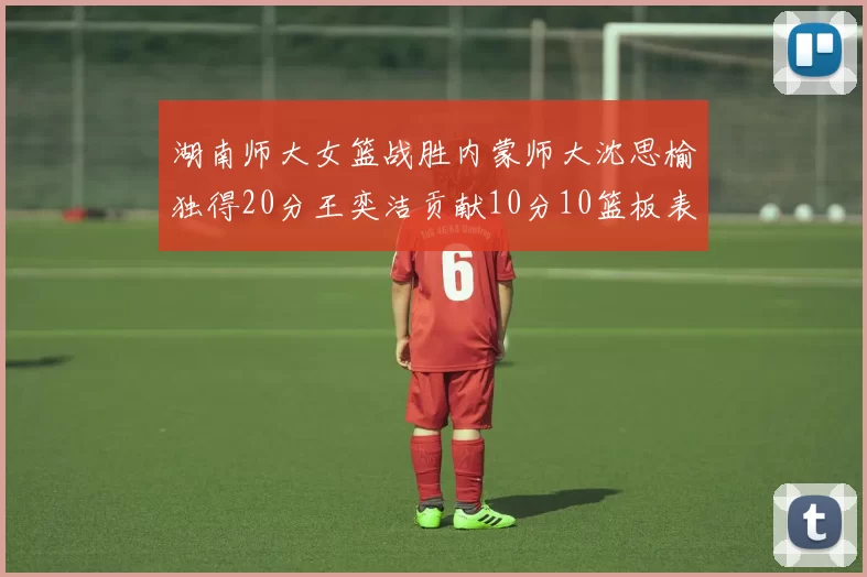 湖南师大女篮战胜内蒙师大沈思榆独得20分王奕洁贡献10分10篮板表现出色