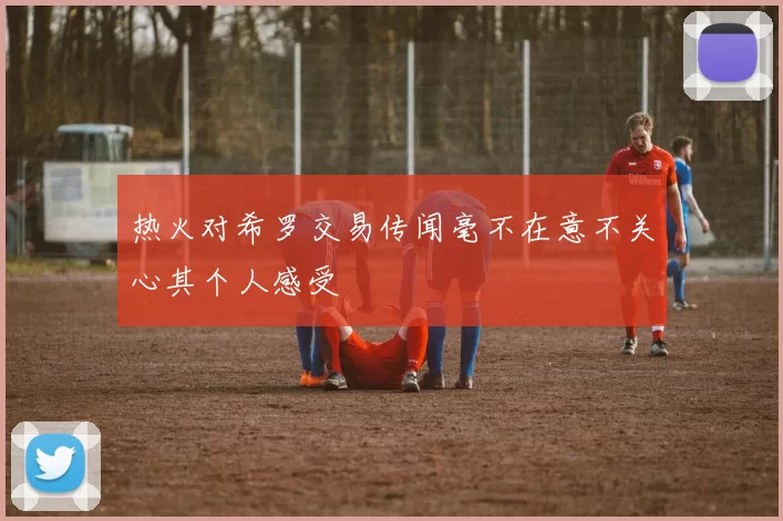 热火对希罗交易传闻毫不在意不关心其个人感受