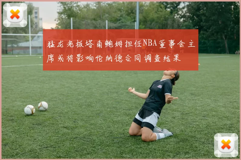 猛龙老板塔南鲍姆担任NBA董事会主席或将影响伦纳德合同调查结果