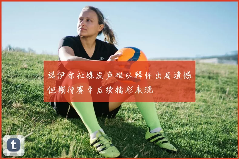 诺伊尔社媒发声难以释怀出局遗憾但期待赛季后续精彩表现