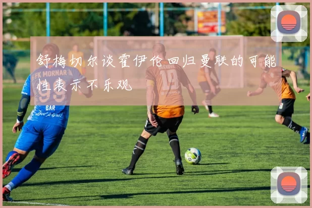 舒梅切尔谈霍伊伦回归曼联的可能性表示不乐观