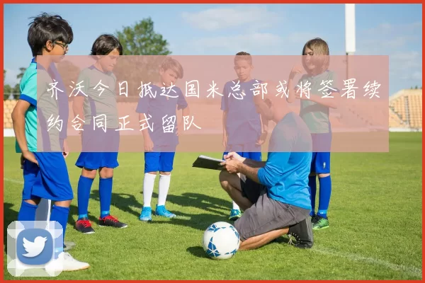 齐沃今日抵达国米总部或将签署续约合同正式留队