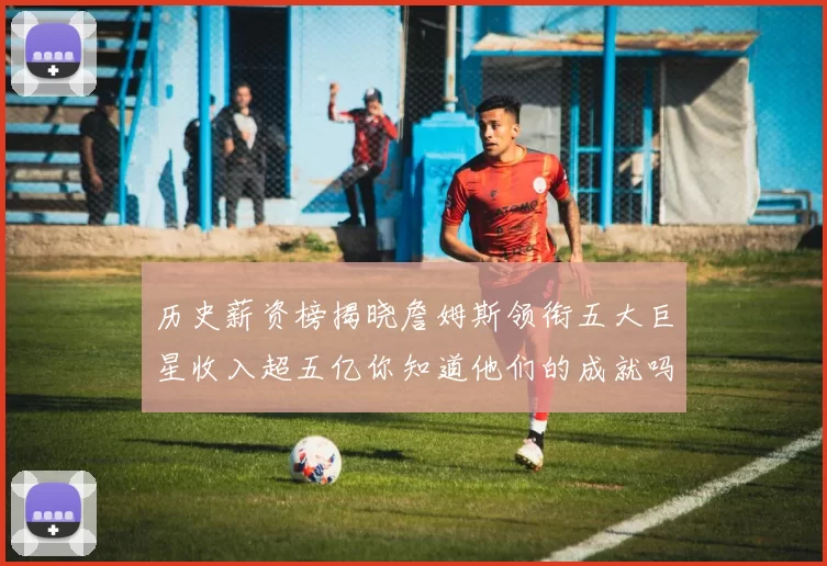历史薪资榜揭晓詹姆斯领衔五大巨星收入超五亿你知道他们的成就吗